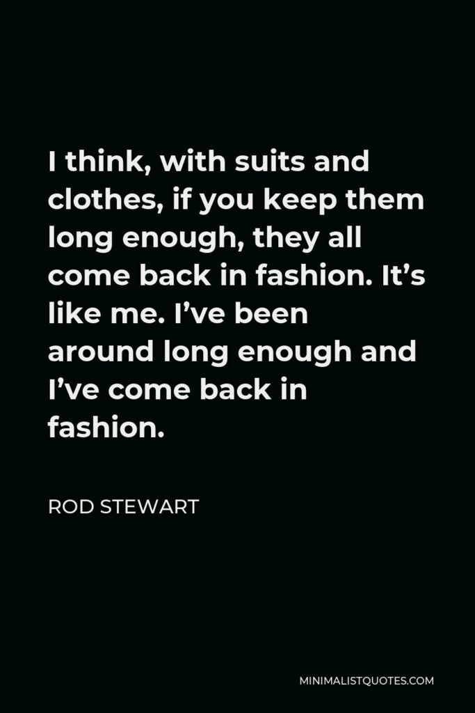 Rod Stewart Quote - I think, with suits and clothes, if you keep them long enough, they all come back in fashion. It’s like me. I’ve been around long enough and I’ve come back in fashion.