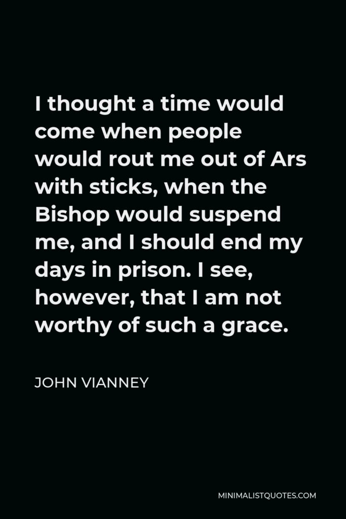 John Vianney Quote - I thought a time would come when people would rout me out of Ars with sticks, when the Bishop would suspend me, and I should end my days in prison. I see, however, that I am not worthy of such a grace.