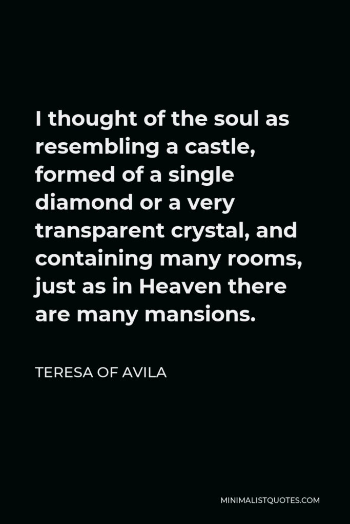 Teresa of Avila Quote - I thought of the soul as resembling a castle, formed of a single diamond or a very transparent crystal, and containing many rooms, just as in Heaven there are many mansions.