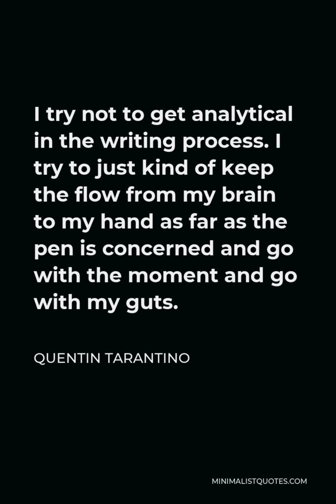 Quentin Tarantino Quote - I try not to get analytical in the writing process. I try to just kind of keep the flow from my brain to my hand as far as the pen is concerned and go with the moment and go with my guts.