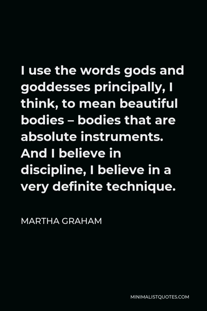 Martha Graham Quote - I use the words gods and goddesses principally, I think, to mean beautiful bodies – bodies that are absolute instruments. And I believe in discipline, I believe in a very definite technique.