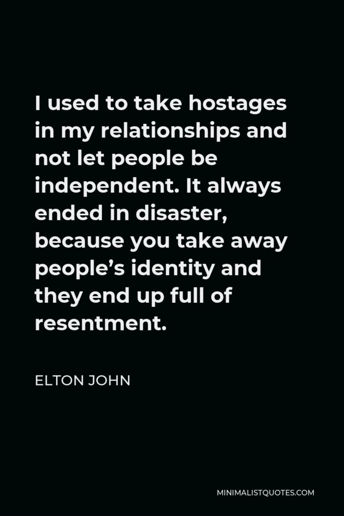 Elton John Quote - I used to take hostages in my relationships and not let people be independent. It always ended in disaster, because you take away people’s identity and they end up full of resentment.