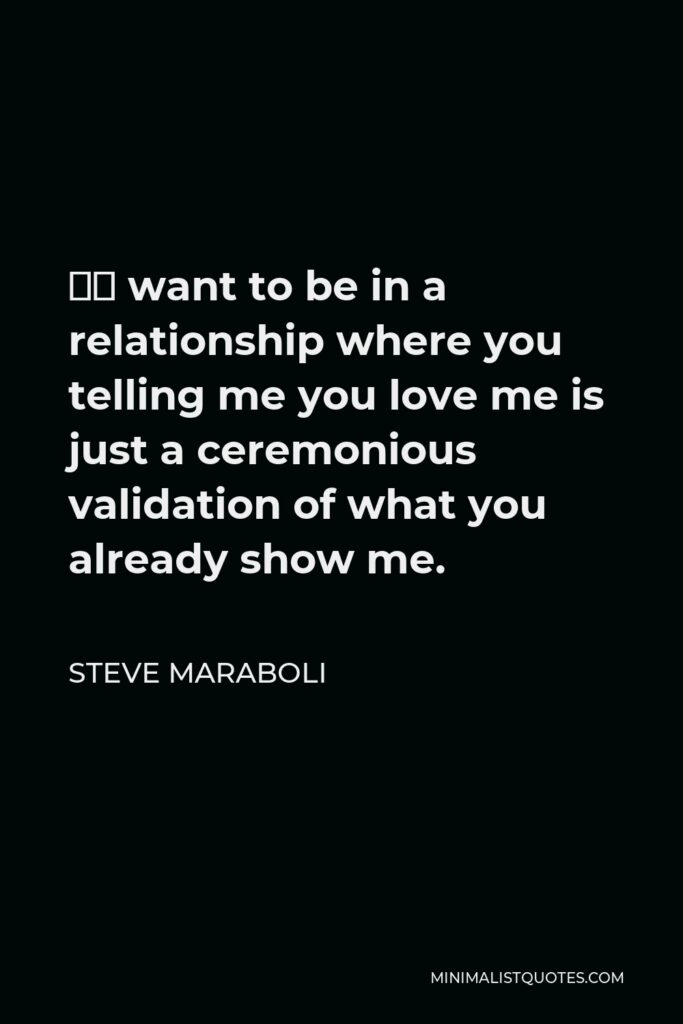 Steve Maraboli Quote - “I want to be in a relationship where you telling me you love me is just a ceremonious validation of what you already show me.