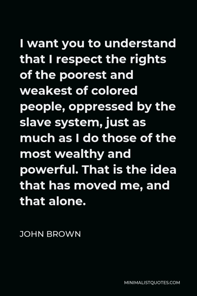 John Brown Quote - I want you to understand that I respect the rights of the poorest and weakest of colored people, oppressed by the slave system, just as much as I do those of the most wealthy and powerful. That is the idea that has moved me, and that alone.