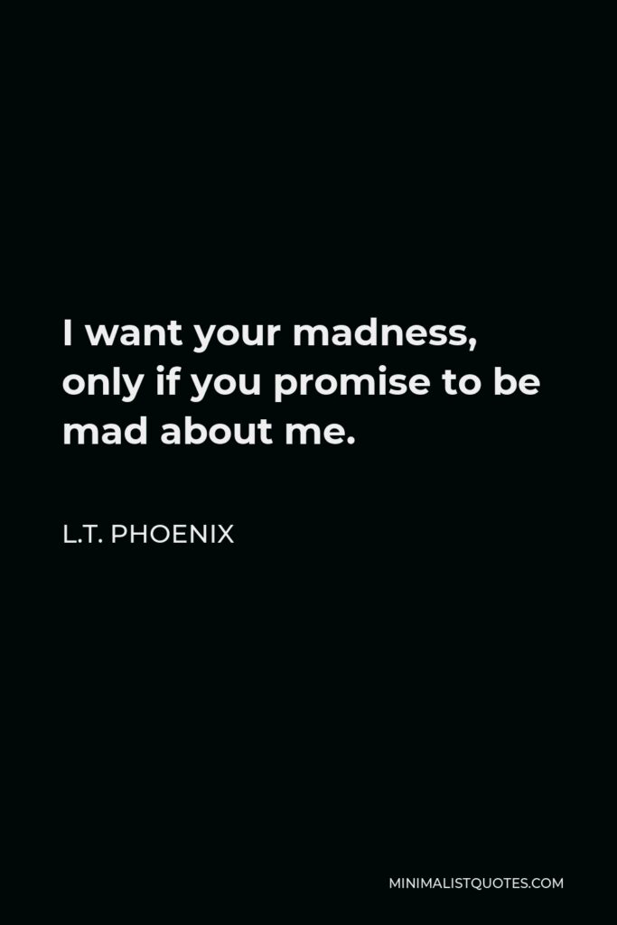 L.T. Phoenix Quote - I want your madness, only if you promise to be mad about me.