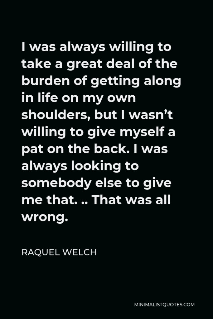 Raquel Welch Quote - I was always willing to take a great deal of the burden of getting along in life on my own shoulders, but I wasn’t willing to give myself a pat on the back. I was always looking to somebody else to give me that. .. That was all wrong.