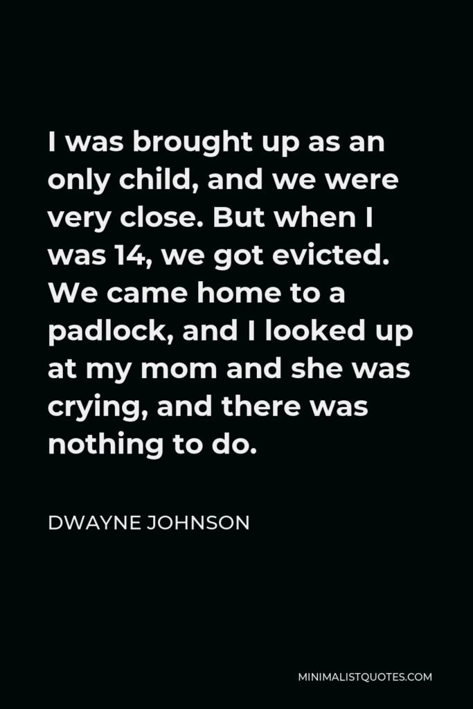 Dwayne Johnson Quote - I was brought up as an only child, and we were very close. But when I was 14, we got evicted. We came home to a padlock, and I looked up at my mom and she was crying, and there was nothing to do.