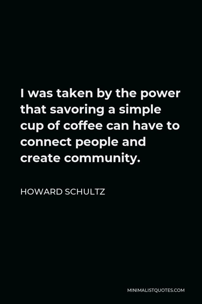 Howard Schultz Quote - I was taken by the power that savoring a simple cup of coffee can have to connect people and create community.