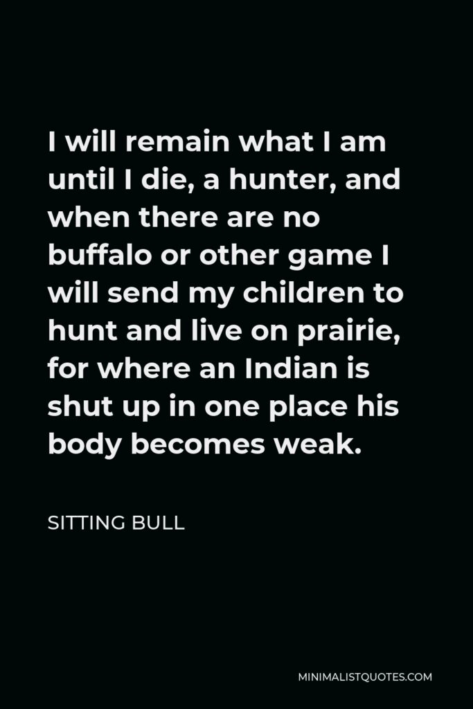 Sitting Bull Quote - I will remain what I am until I die, a hunter, and when there are no buffalo or other game I will send my children to hunt and live on prairie, for where an Indian is shut up in one place his body becomes weak.