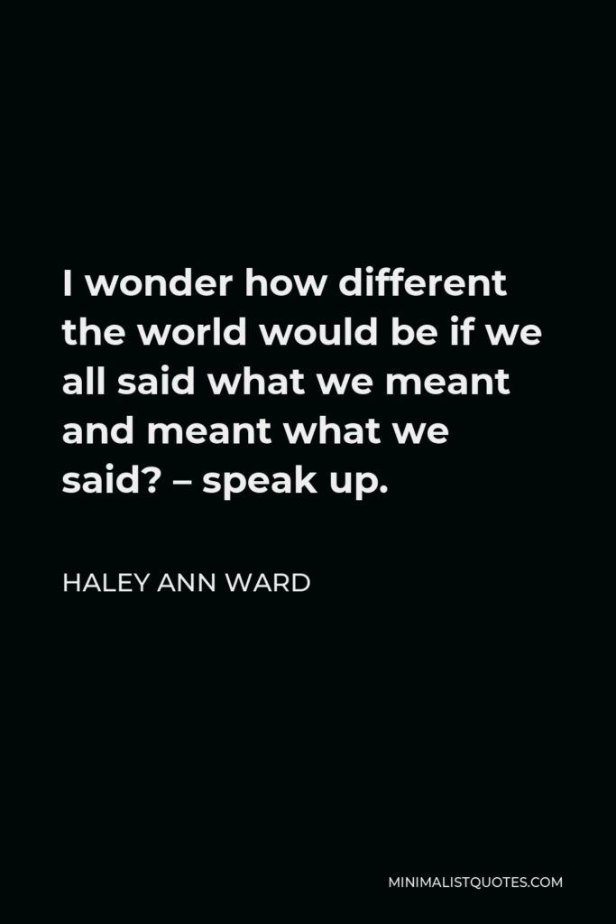 Haley Ann Ward Quote - I wonder how different the world would be if we all said what we meant and meant what we said? – speak up.