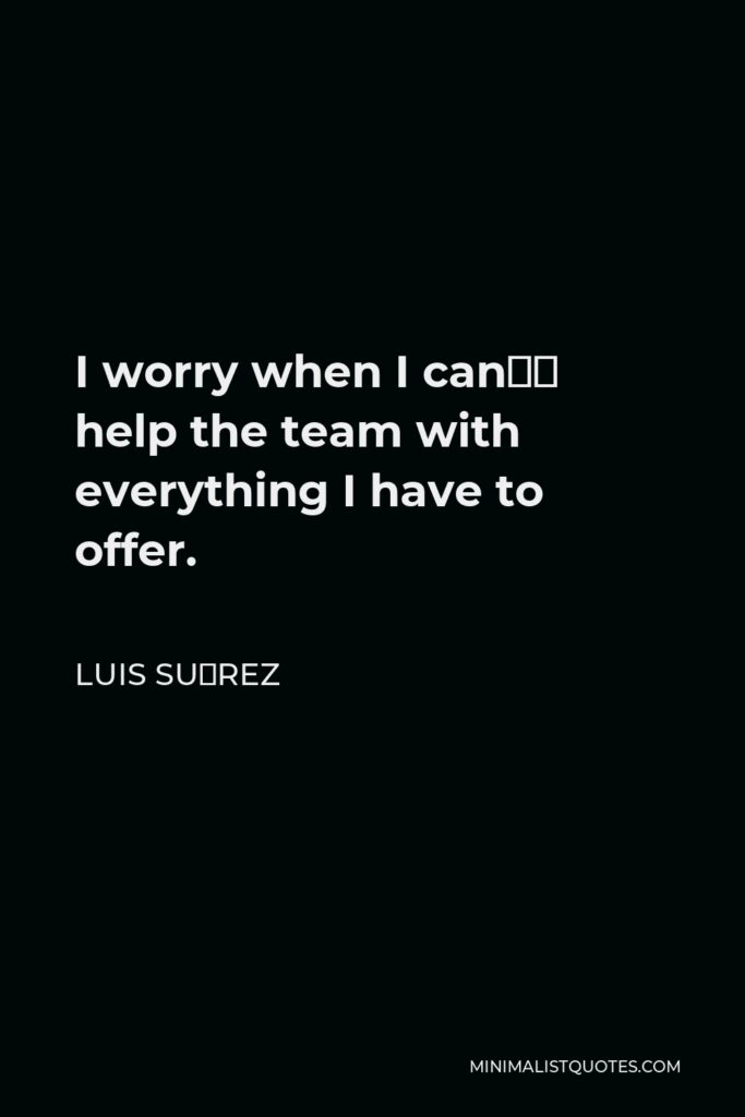 Luis Suárez Quote - I worry when I can’t help the team with everything I have to offer.
