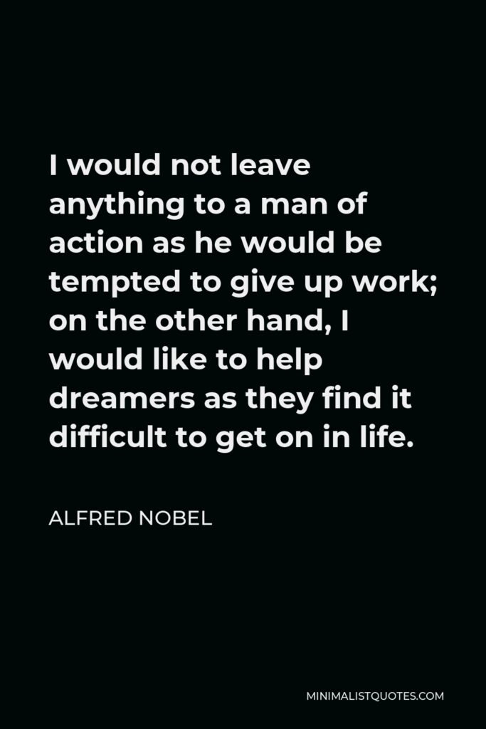 Alfred Nobel Quote - I would not leave anything to a man of action as he would be tempted to give up work; on the other hand, I would like to help dreamers as they find it difficult to get on in life.