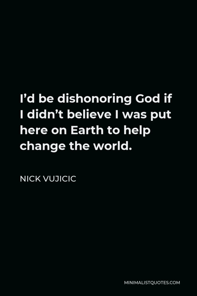 Nick Vujicic Quote - I’d be dishonoring God if I didn’t believe I was put here on Earth to help change the world.