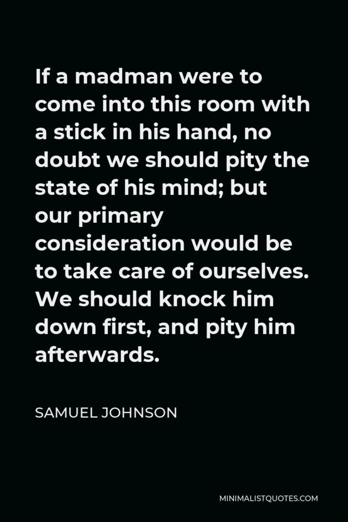 Samuel Johnson Quote - If a madman were to come into this room with a stick in his hand, no doubt we should pity the state of his mind; but our primary consideration would be to take care of ourselves. We should knock him down first, and pity him afterwards.