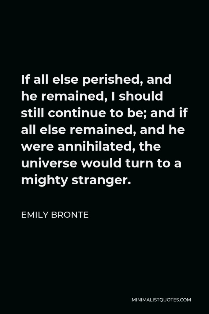 Emily Bronte Quote - If all else perished, and he remained, I should still continue to be; and if all else remained, and he were annihilated, the universe would turn to a mighty stranger.