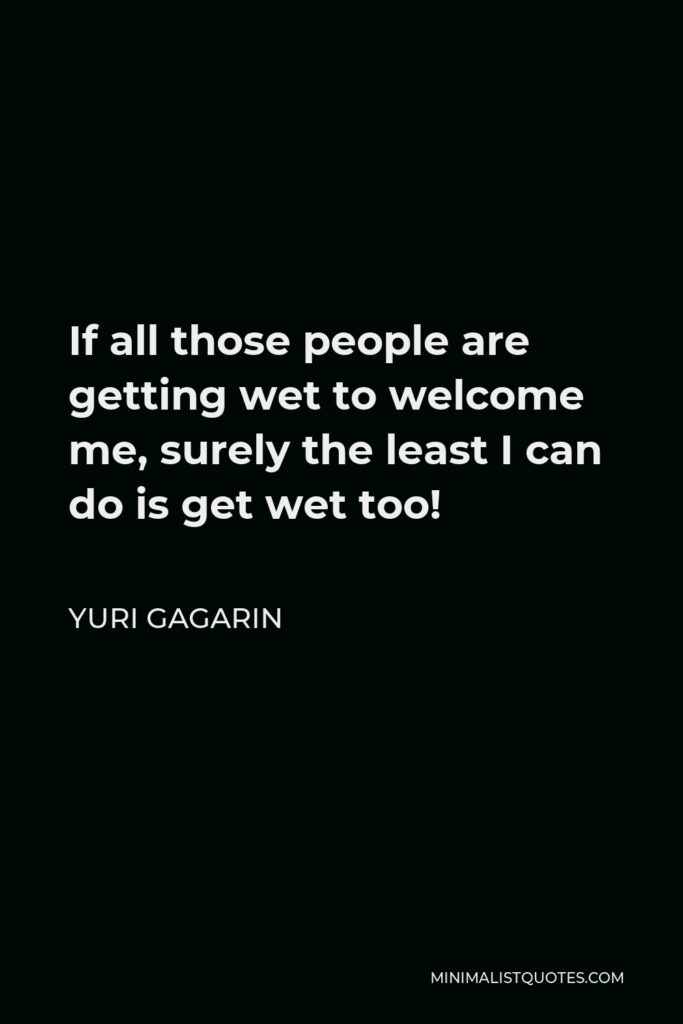 Yuri Gagarin Quote - If all those people are getting wet to welcome me, surely the least I can do is get wet too!
