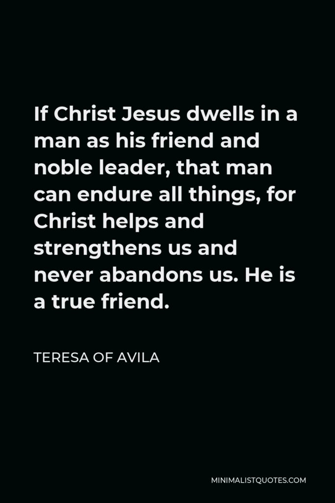 Teresa of Avila Quote - If Christ Jesus dwells in a man as his friend and noble leader, that man can endure all things, for Christ helps and strengthens us and never abandons us. He is a true friend.