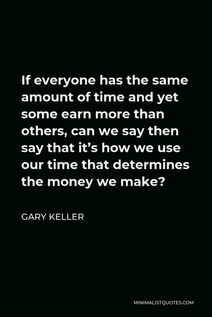 Gary Keller Quote - If everyone has the same amount of time and yet some earn more than others, can we say then say that it’s how we use our time that determines the money we make?