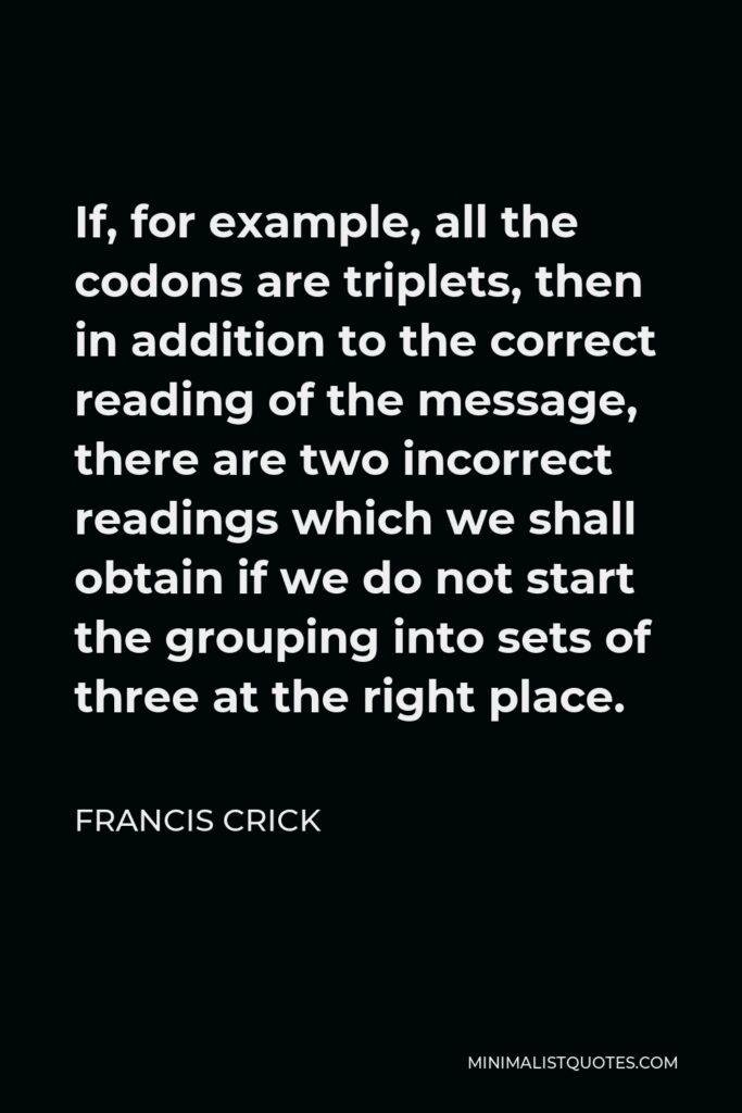 Francis Crick Quote - If, for example, all the codons are triplets, then in addition to the correct reading of the message, there are two incorrect readings which we shall obtain if we do not start the grouping into sets of three at the right place.