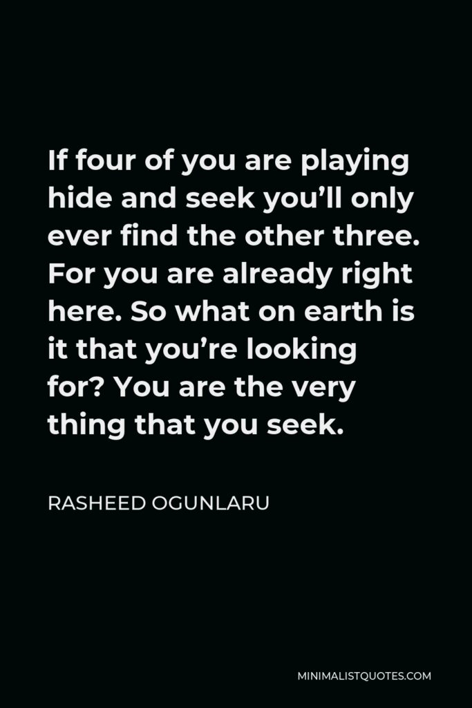 Rasheed Ogunlaru Quote - If four of you are playing hide and seek you’ll only ever find the other three. For you are already right here. So what on earth is it that you’re looking for? You are the very thing that you seek.