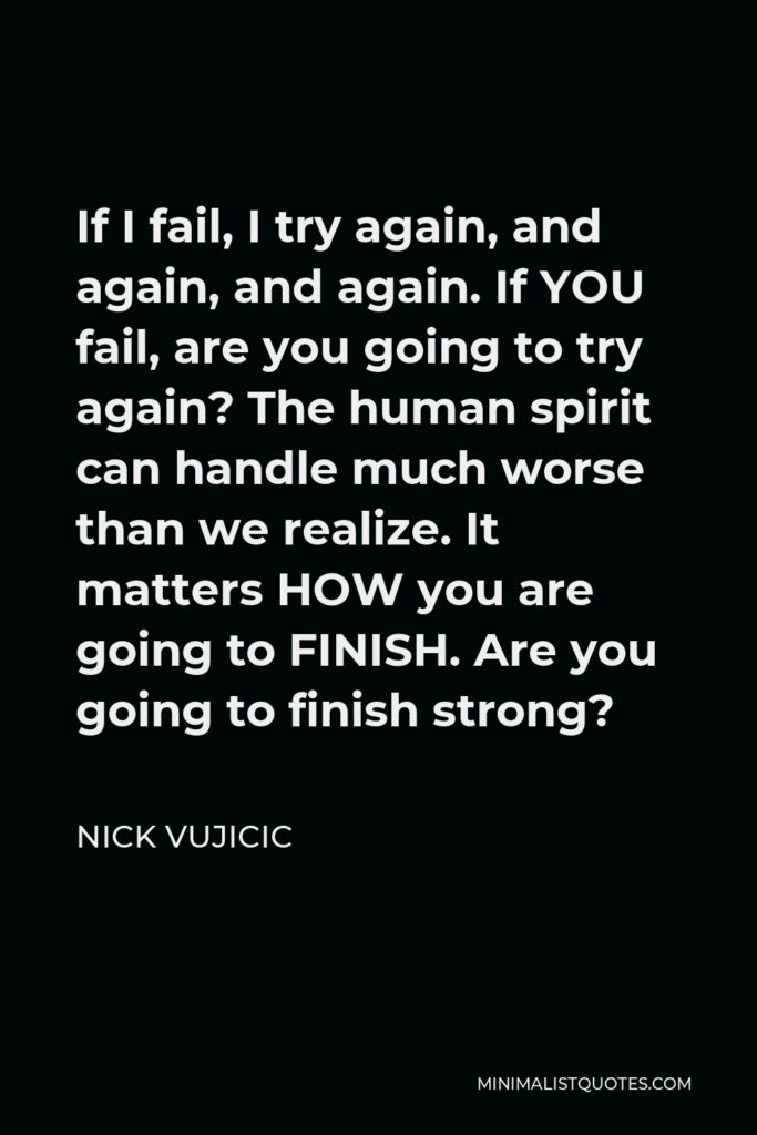 Nick Vujicic Quote - If I fail, I try again, and again, and again. If YOU fail, are you going to try again? The human spirit can handle much worse than we realize. It matters HOW you are going to FINISH. Are you going to finish strong?