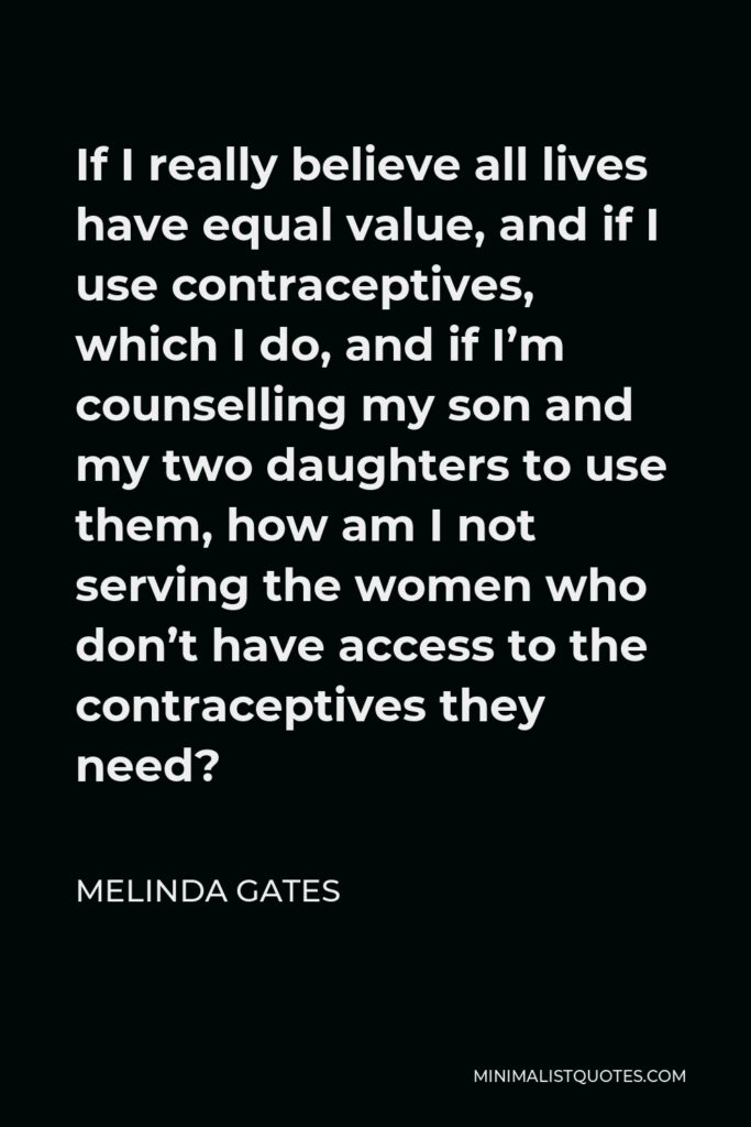 Melinda Gates Quote - If I really believe all lives have equal value, and if I use contraceptives, which I do, and if I’m counselling my son and my two daughters to use them, how am I not serving the women who don’t have access to the contraceptives they need?