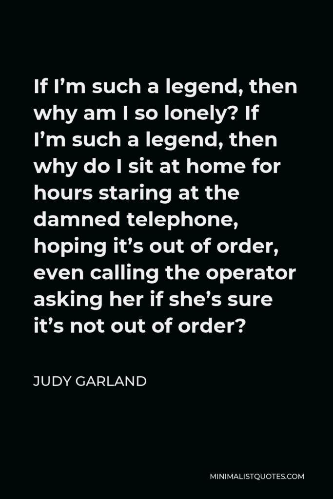 Judy Garland Quote - If I’m such a legend, then why am I so lonely? If I’m such a legend, then why do I sit at home for hours staring at the damned telephone, hoping it’s out of order, even calling the operator asking her if she’s sure it’s not out of order?