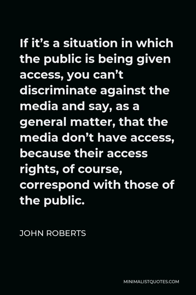 John Roberts Quote - If it’s a situation in which the public is being given access, you can’t discriminate against the media and say, as a general matter, that the media don’t have access, because their access rights, of course, correspond with those of the public.