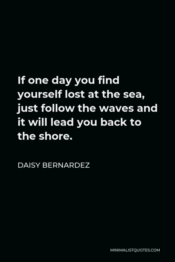 Daisy Bernardez Quote - If one day you find yourself lost at the sea, just follow the waves and it will lead you back to the shore.
