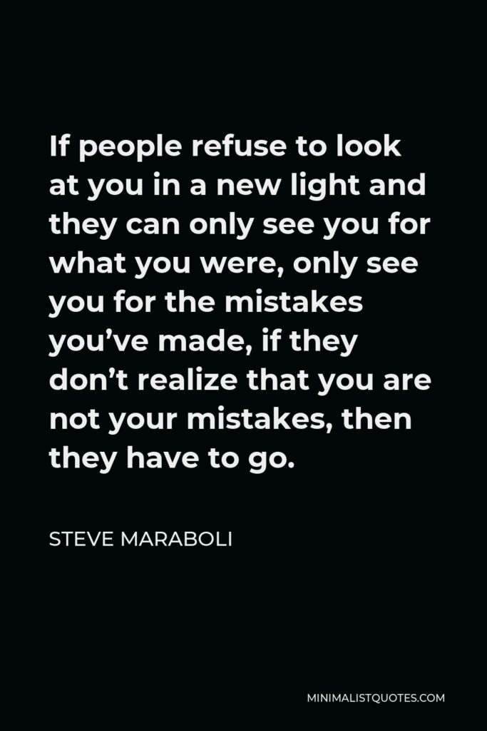 Steve Maraboli Quote - If people refuse to look at you in a new light and they can only see you for what you were, only see you for the mistakes you’ve made, if they don’t realize that you are not your mistakes, then they have to go.