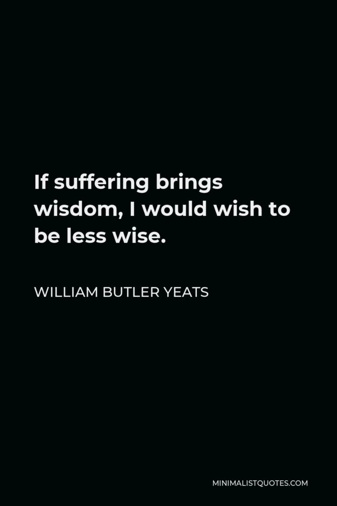 William Butler Yeats Quote - If suffering brings wisdom, I would wish to be less wise.