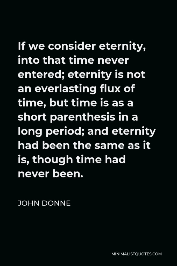 John Donne Quote - If we consider eternity, into that time never entered; eternity is not an everlasting flux of time, but time is as a short parenthesis in a long period; and eternity had been the same as it is, though time had never been.