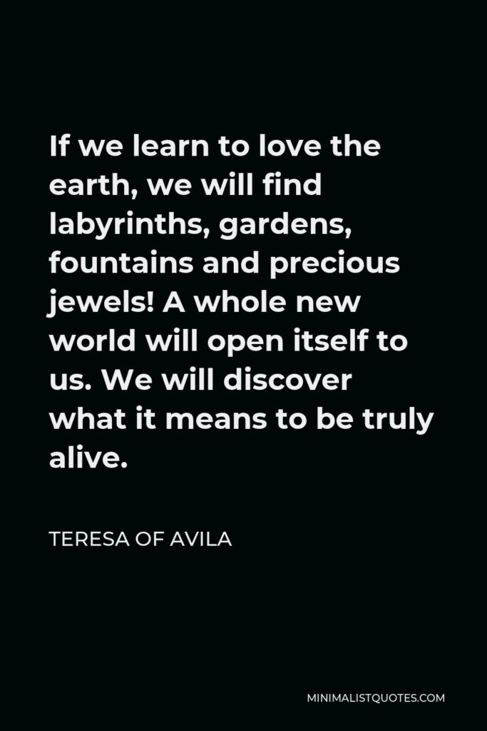 Teresa of Avila Quote - If we learn to love the earth, we will find labyrinths, gardens, fountains and precious jewels! A whole new world will open itself to us. We will discover what it means to be truly alive.