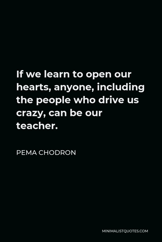 Pema Chodron Quote - If we learn to open our hearts, anyone, including the people who drive us crazy, can be our teacher.