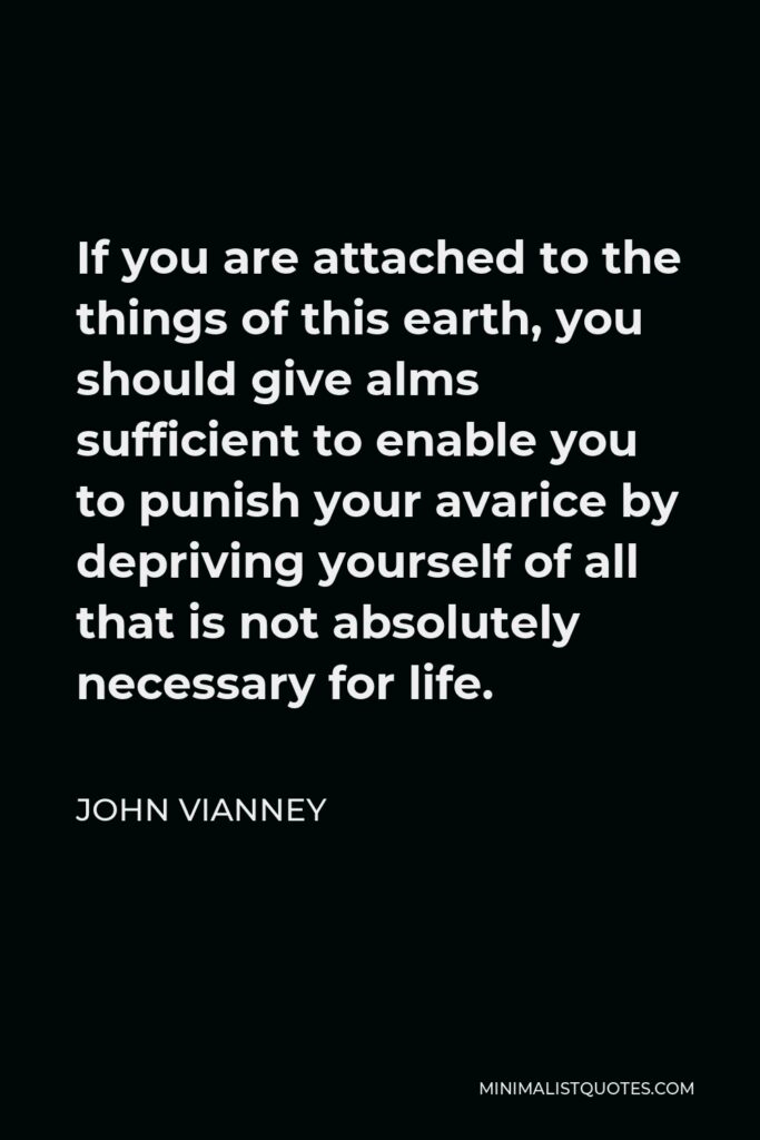 John Vianney Quote - If you are attached to the things of this earth, you should give alms sufficient to enable you to punish your avarice by depriving yourself of all that is not absolutely necessary for life.