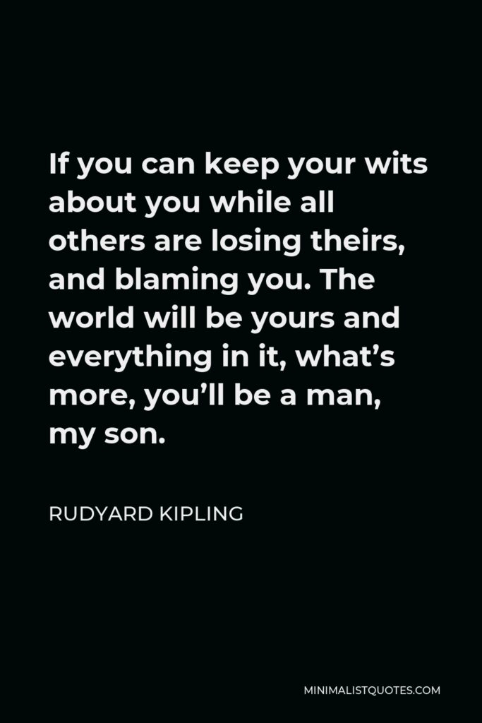 Rudyard Kipling Quote - If you can keep your wits about you while all others are losing theirs, and blaming you. The world will be yours and everything in it, what’s more, you’ll be a man, my son.