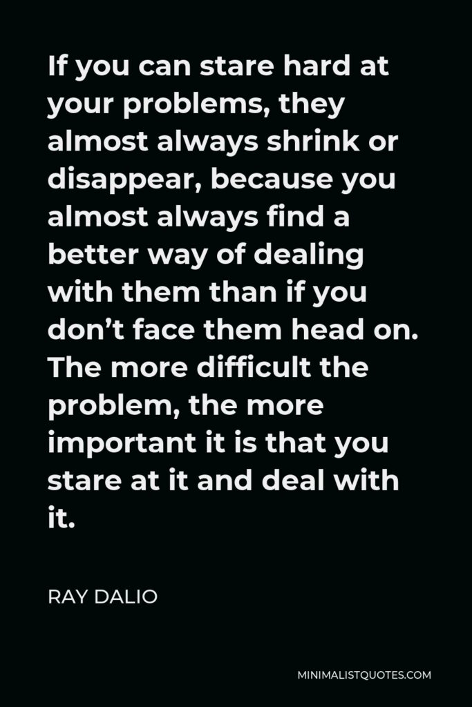 Ray Dalio Quote - If you can stare hard at your problems, they almost always shrink or disappear, because you almost always find a better way of dealing with them than if you don’t face them head on. The more difficult the problem, the more important it is that you stare at it and deal with it.