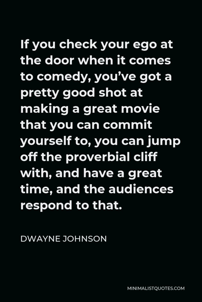 Dwayne Johnson Quote - If you check your ego at the door when it comes to comedy, you’ve got a pretty good shot at making a great movie that you can commit yourself to, you can jump off the proverbial cliff with, and have a great time, and the audiences respond to that.
