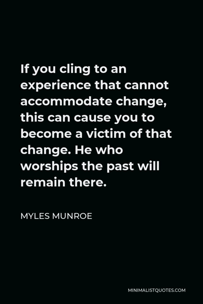Myles Munroe Quote - If you cling to an experience that cannot accommodate change, this can cause you to become a victim of that change. He who worships the past will remain there.