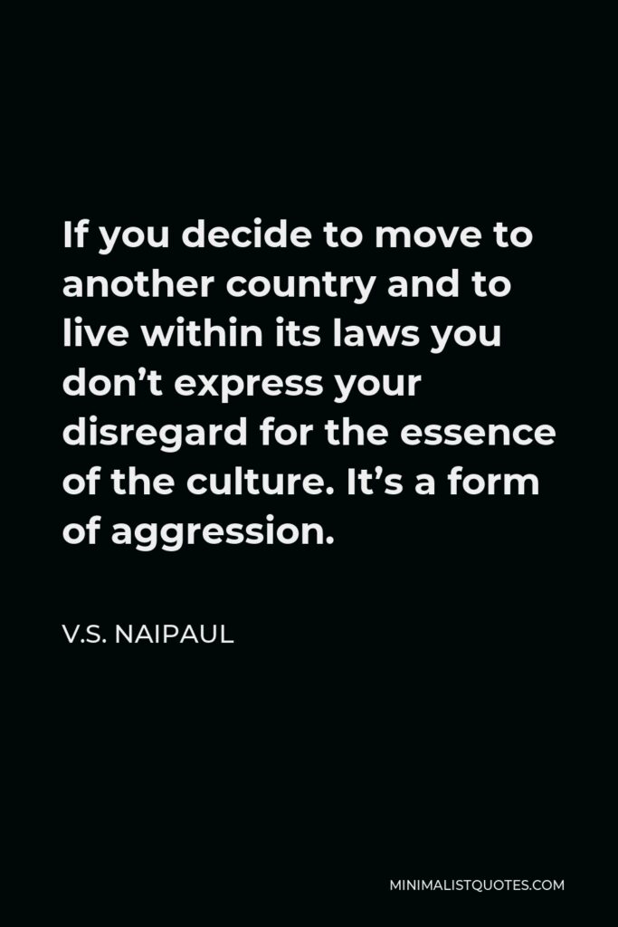 V.S. Naipaul Quote - If you decide to move to another country and to live within its laws you don’t express your disregard for the essence of the culture. It’s a form of aggression.