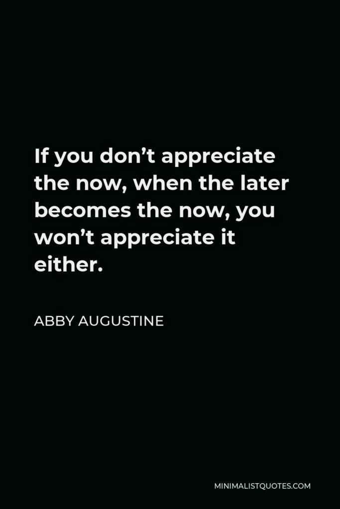 Abby Augustine Quote - If you don’t appreciate the now, when the later becomes the now, you won’t appreciate it either.