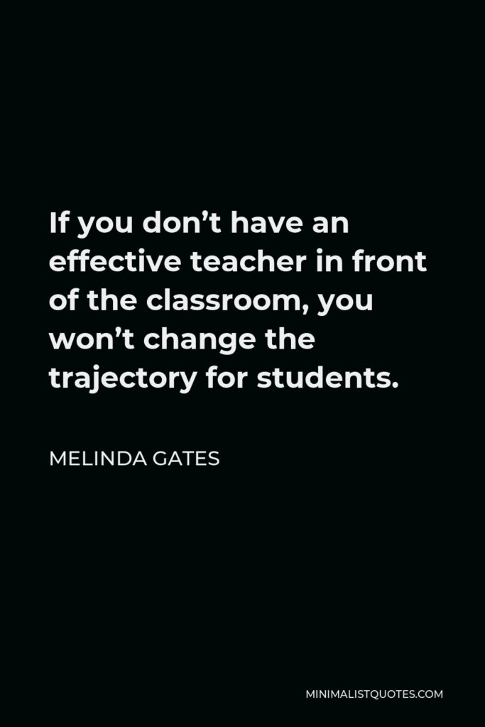 Melinda Gates Quote - If you don’t have an effective teacher in front of the classroom, you won’t change the trajectory for students.