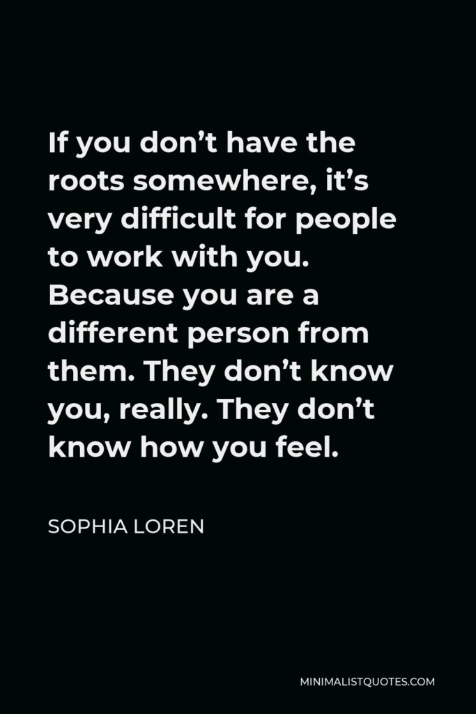 Sophia Loren Quote - If you don’t have the roots somewhere, it’s very difficult for people to work with you. Because you are a different person from them. They don’t know you, really. They don’t know how you feel.