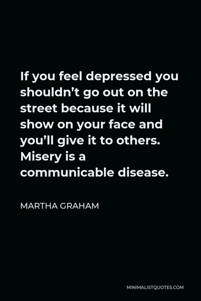 Martha Graham Quote - If you feel depressed you shouldn’t go out on the street because it will show on your face and you’ll give it to others. Misery is a communicable disease.