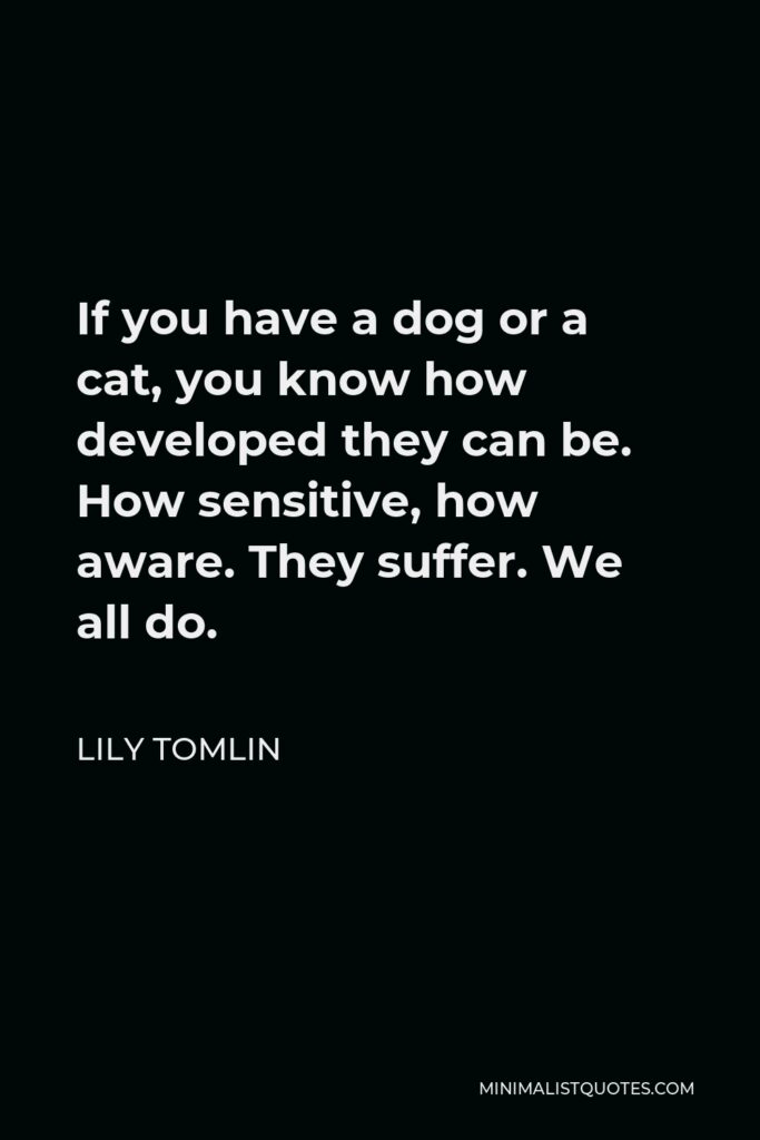 Lily Tomlin Quote - If you have a dog or a cat, you know how developed they can be. How sensitive, how aware. They suffer. We all do.