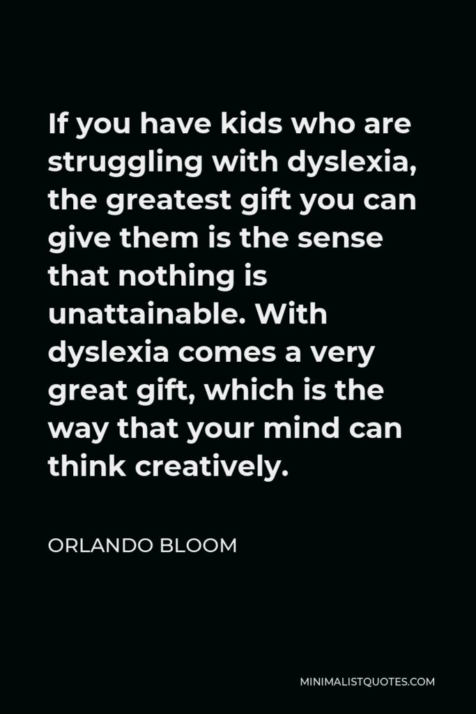 Orlando Bloom Quote - If you have kids who are struggling with dyslexia, the greatest gift you can give them is the sense that nothing is unattainable. With dyslexia comes a very great gift, which is the way that your mind can think creatively.
