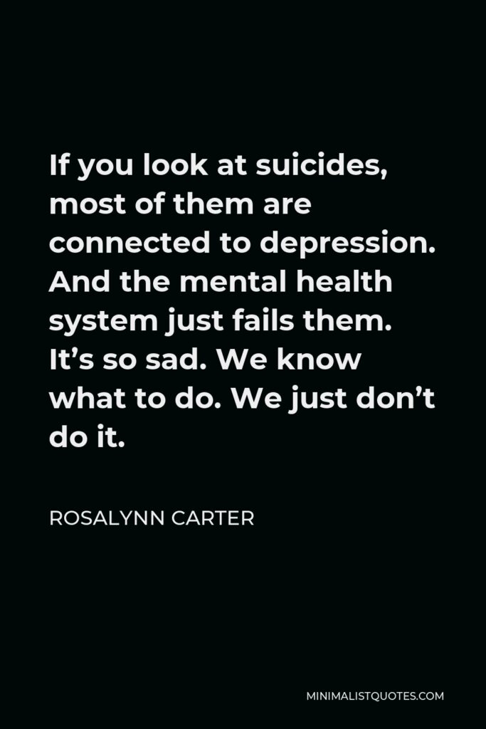 Rosalynn Carter Quote - If you look at suicides, most of them are connected to depression. And the mental health system just fails them. It’s so sad. We know what to do. We just don’t do it.