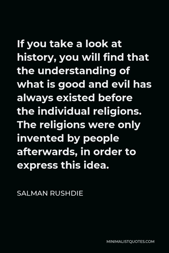 Salman Rushdie Quote - If you take a look at history, you will find that the understanding of what is good and evil has always existed before the individual religions. The religions were only invented by people afterwards, in order to express this idea.