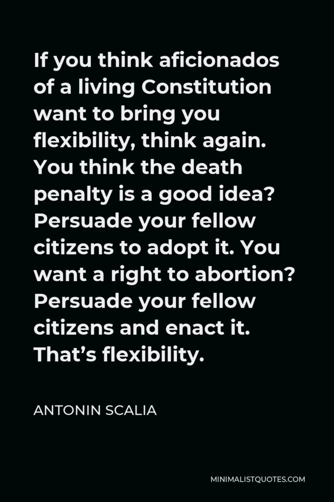 Antonin Scalia Quote - If you think aficionados of a living Constitution want to bring you flexibility, think again. You think the death penalty is a good idea? Persuade your fellow citizens to adopt it. You want a right to abortion? Persuade your fellow citizens and enact it. That’s flexibility.