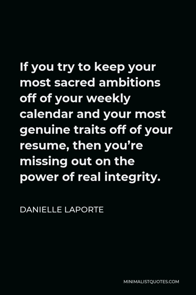 Danielle LaPorte Quote - If you try to keep your most sacred ambitions off of your weekly calendar and your most genuine traits off of your resume, then you’re missing out on the power of real integrity.
